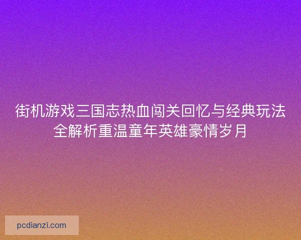 街机游戏三国志热血闯关回忆与经典玩法全解析重温童年英雄豪情岁月