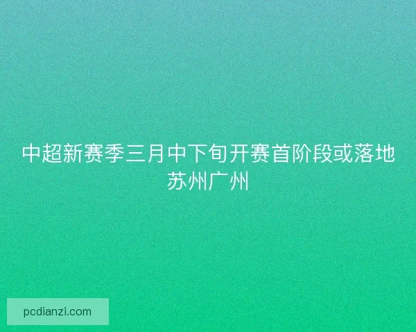 中超新赛季三月中下旬开赛首阶段或落地苏州广州